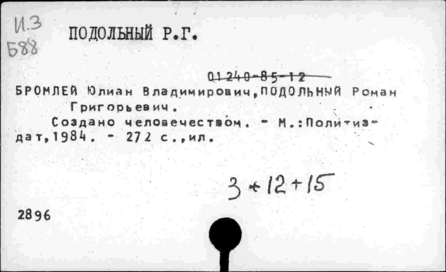 ﻿ПОДОЛЫЫЙ Р.Г.
БЙ
ОХ2'|0-8$ 1?---
БРОМЛЕЙ Юлиан В ладимирович,ПОДОЛЬНМЙ Роман
Григорьев ич.	•
Создано человечеством. “ М.:Политиэ-дат,1Э84. - 27 2 с.,ил.

2896